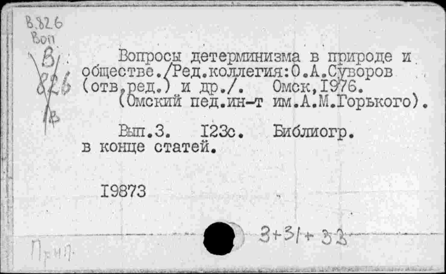 ﻿’Ьоп

Вопросы детерминизма в природе и стве >ред (0мс1
обществе./Вед.коллегия:0.А.Суворов (отв.ред.) и др./. Омск,1976.
(Омский пед.ин-т им.А.М.Горького).
Вып.З. 123с. Еиблиогр.
в конце статей.
19873